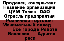 Продавец-консультант › Название организации ­ ЦУМ Томск, ОАО › Отрасль предприятия ­ Розничная торговля › Минимальный оклад ­ 20 000 - Все города Работа » Вакансии   . Адыгея респ.